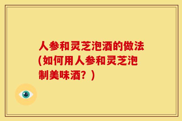 人参和灵芝泡酒的做法(如何用人参和灵芝泡制美味酒?)