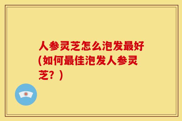 人参灵芝怎么泡发最好(如何最佳泡发人参灵芝?)