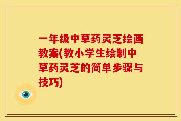 一年级中草药灵芝绘画教案(教小学生绘制中草药灵芝的简单步骤与技巧)