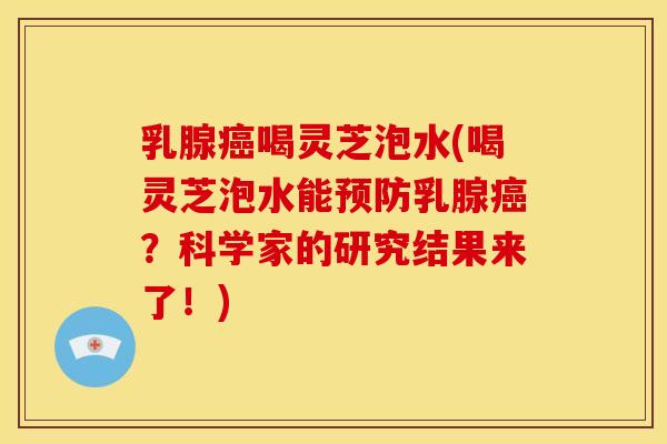 乳腺癌喝灵芝泡水(喝灵芝泡水能预防乳腺癌?科学家的研究结果来了!)