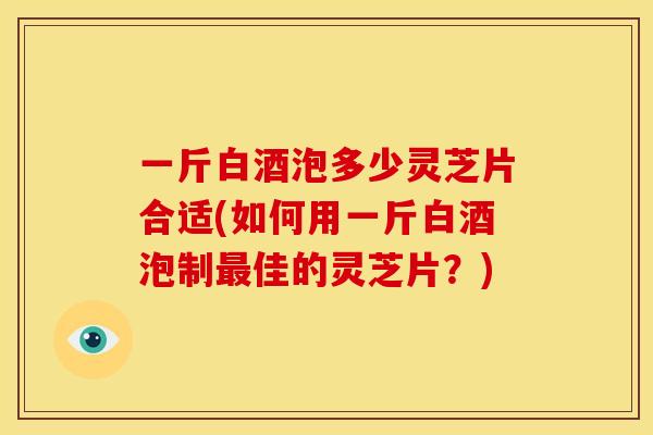 一斤白酒泡多少灵芝片合适(如何用一斤白酒泡制最佳的灵芝片?)
