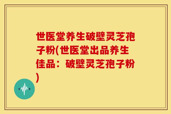 世医堂养生破壁灵芝孢子粉(世医堂出品养生佳品:破壁灵芝孢子粉)