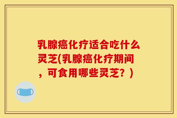 乳腺癌化疗适合吃什么灵芝(乳腺癌化疗期间,可食用哪些灵芝?)