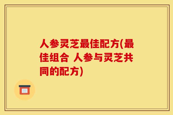 人参灵芝最佳配方(最佳组合 人参与灵芝共同的配方)