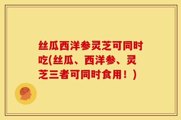 丝瓜西洋参灵芝可同时吃(丝瓜、西洋参、灵芝三者可同时食用!)