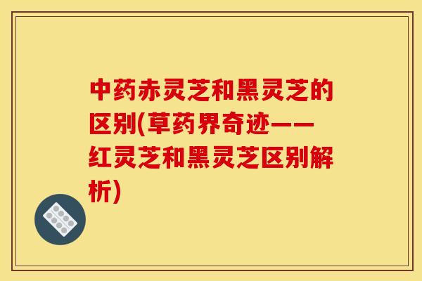 中药赤灵芝和黑灵芝的区别(草药界奇迹——红灵芝和黑灵芝区别解析)