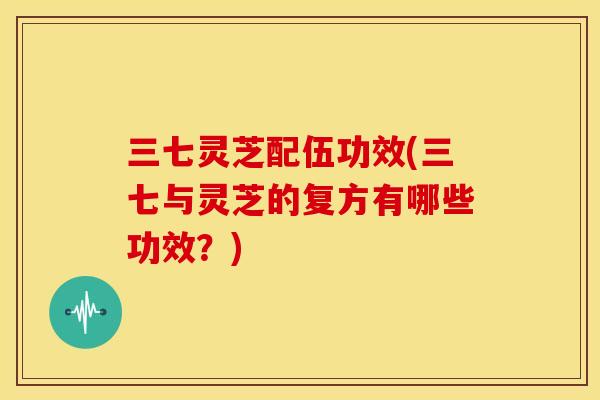 三七灵芝配伍功效(三七与灵芝的复方有哪些功效?)