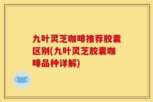 九叶灵芝咖啡推荐胶囊区别(九叶灵芝胶囊咖啡品种详解)