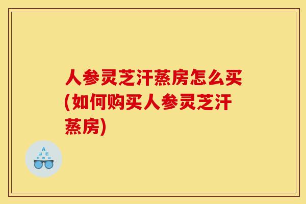 人参灵芝汗蒸房怎么买(如何购买人参灵芝汗蒸房)