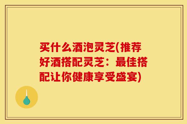 买什么酒泡灵芝(推荐好酒搭配灵芝:最佳搭配让你健康享受盛宴)