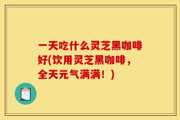 一天吃什么灵芝黑咖啡好(饮用灵芝黑咖啡,全天元气满满!)