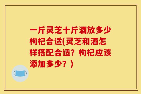 一斤灵芝十斤酒放多少枸杞合适(灵芝和酒怎样搭配合适?枸杞应该添加多少?)