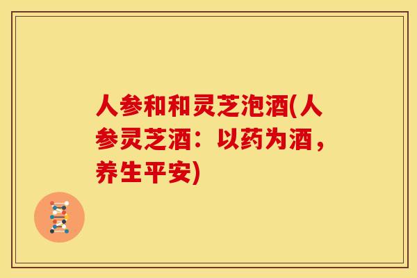 人参和和灵芝泡酒(人参灵芝酒：以药为酒，养生平安)