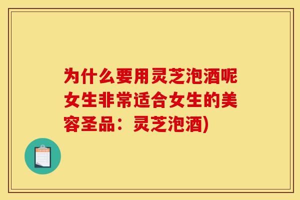 为什么要用灵芝泡酒呢女生非常适合女生的美容圣品：灵芝泡酒)