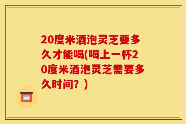 20度米酒泡灵芝要多久才能喝(喝上一杯20度米酒泡灵芝需要多久时间？)