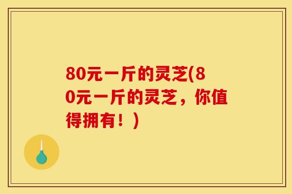 80元一斤的灵芝(80元一斤的灵芝,你值得拥有!)