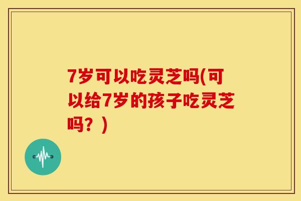 7岁可以吃灵芝吗(可以给7岁的孩子吃灵芝吗?)