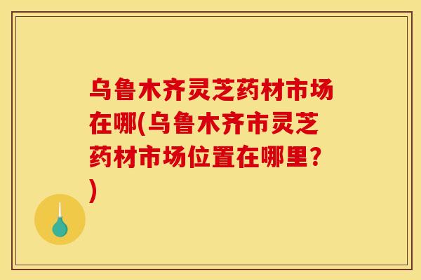 乌鲁木齐灵芝药材市场在哪(乌鲁木齐市灵芝药材市场位置在哪里?)