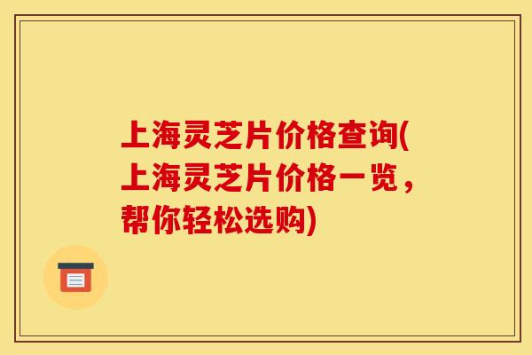 上海灵芝片价格查询(上海灵芝片价格一览，帮你轻松选购)