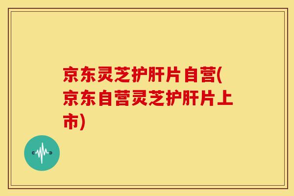 京东灵芝护肝片自营(京东自营灵芝护肝片上市)