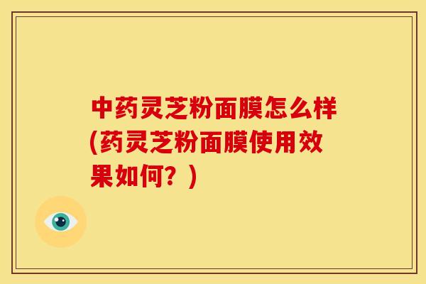 中药灵芝粉面膜怎么样(药灵芝粉面膜使用效果如何?)