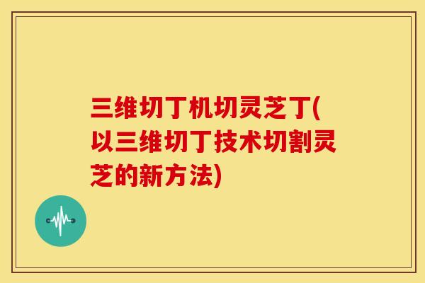 三维切丁机切灵芝丁(以三维切丁技术切割灵芝的新方法)