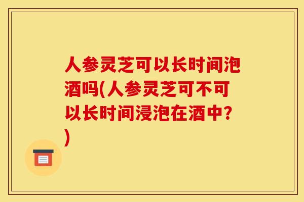 人参灵芝可以长时间泡酒吗(人参灵芝可不可以长时间浸泡在酒中?)