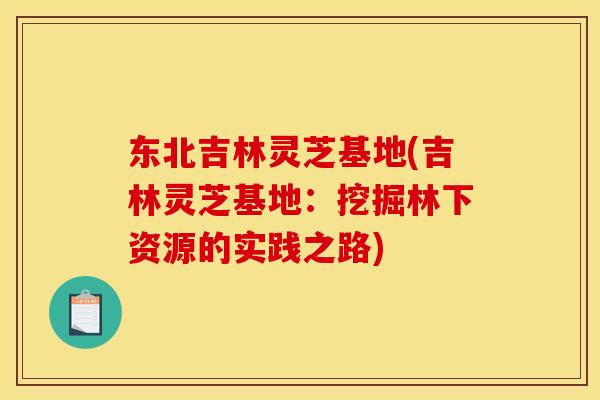 东北吉林灵芝基地(吉林灵芝基地:挖掘林下资源的实践之路)