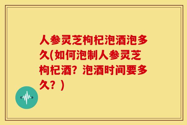 人参灵芝枸杞泡酒泡多久(如何泡制人参灵芝枸杞酒?泡酒时间要多久?)
