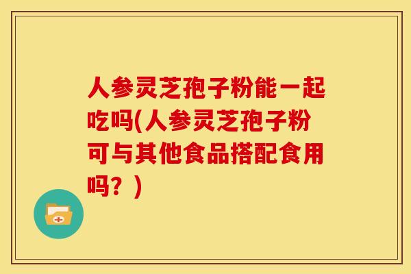 人参灵芝孢子粉能一起吃吗(人参灵芝孢子粉可与其他食品搭配食用吗？)