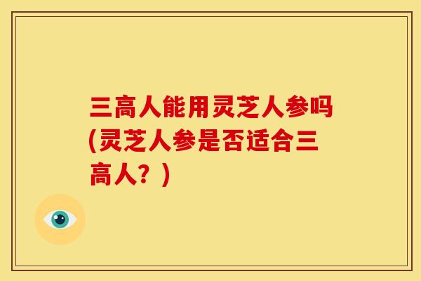 三高人能用灵芝人参吗(灵芝人参是否适合三高人？)