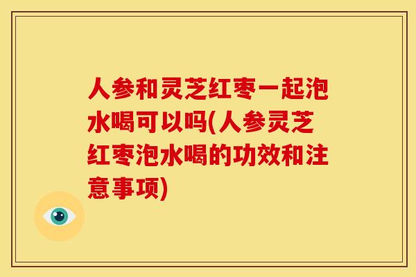 人参和灵芝红枣一起泡水喝可以吗(人参灵芝红枣泡水喝的功效和注意事项)