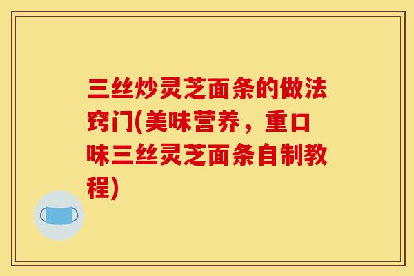 三丝炒灵芝面条的做法窍门(美味营养,重口味三丝灵芝面条自制教程)