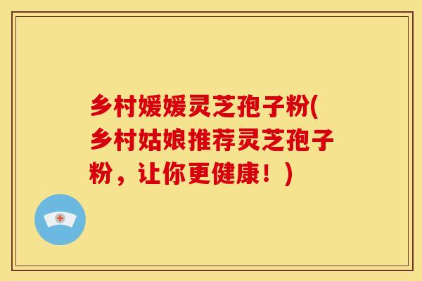乡村媛媛灵芝孢子粉(乡村姑娘推荐灵芝孢子粉,让你更健康!)
