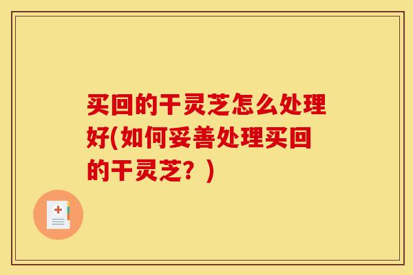 买回的干灵芝怎么处理好(如何妥善处理买回的干灵芝?)