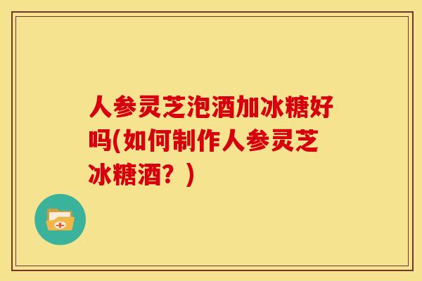 人参灵芝泡酒加冰糖好吗(如何制作人参灵芝冰糖酒?)