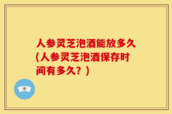 人参灵芝泡酒能放多久(人参灵芝泡酒保存时间有多久?)