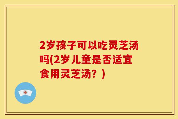 2岁孩子可以吃灵芝汤吗(2岁儿童是否适宜食用灵芝汤？)