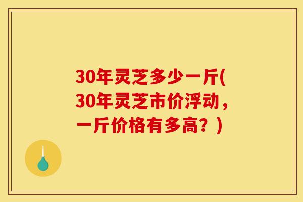 30年灵芝多少一斤(30年灵芝市价浮动，一斤价格有多高？)