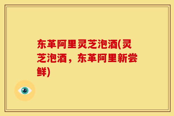 东革阿里灵芝泡酒(灵芝泡酒,东革阿里新尝鲜)