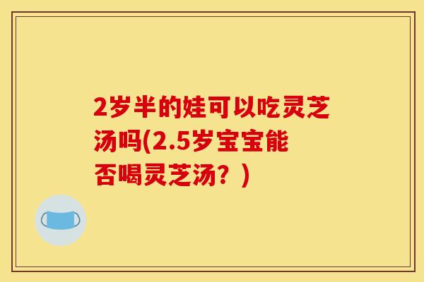 2岁半的娃可以吃灵芝汤吗(2.5岁宝宝能否喝灵芝汤?)
