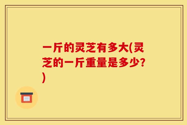 一斤的灵芝有多大(灵芝的一斤重量是多少?)