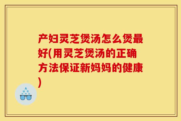 产妇灵芝煲汤怎么煲最好(用灵芝煲汤的正确方法保证新妈妈的健康)