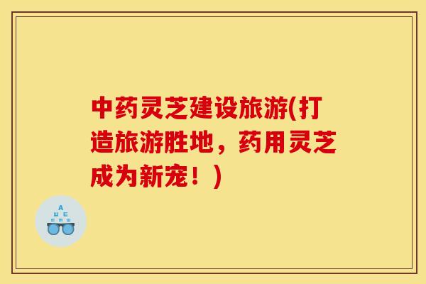 中药灵芝建设旅游(打造旅游胜地，药用灵芝成为新宠！)