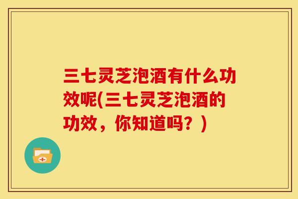 三七灵芝泡酒有什么功效呢(三七灵芝泡酒的功效,你知道吗?)