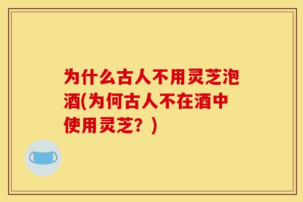 为什么古人不用灵芝泡酒(为何古人不在酒中使用灵芝?)