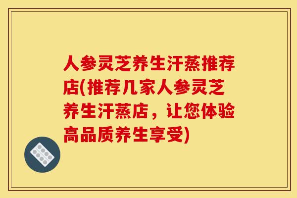 人参灵芝养生汗蒸推荐店(推荐几家人参灵芝养生汗蒸店，让您体验高品质养生享受)
