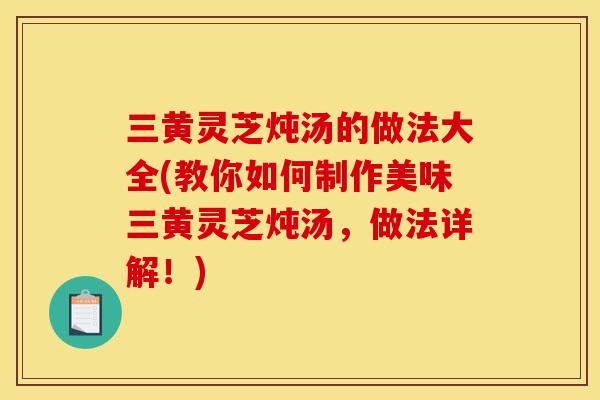 三黄灵芝炖汤的做法大全(教你如何制作美味三黄灵芝炖汤，做法详解！)