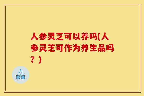 人参灵芝可以养吗(人参灵芝可作为养生品吗?)