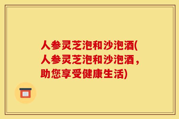 人参灵芝泡和沙泡酒(人参灵芝泡和沙泡酒,助您享受健康生活)
